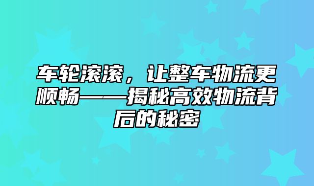 车轮滚滚，让整车物流更顺畅——揭秘高效物流背后的秘密