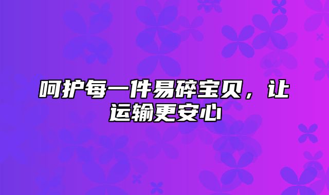 呵护每一件易碎宝贝，让运输更安心