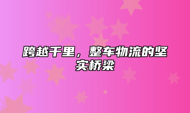 跨越千里，整车物流的坚实桥梁