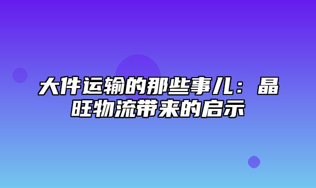 大件运输的那些事儿：晶旺物流带来的启示