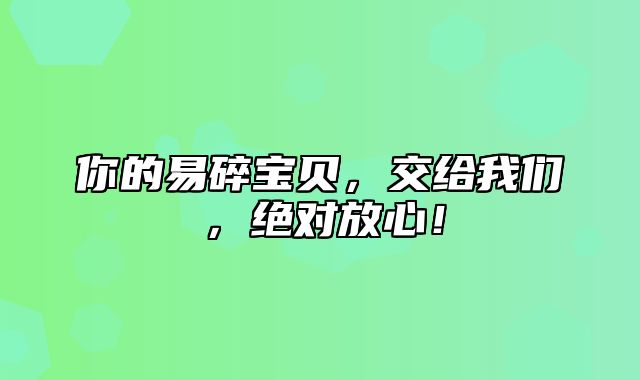 你的易碎宝贝，交给我们，绝对放心！