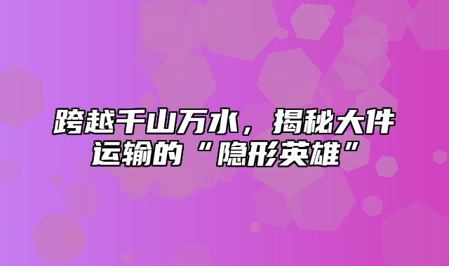 跨越千山万水，揭秘大件运输的“隐形英雄”