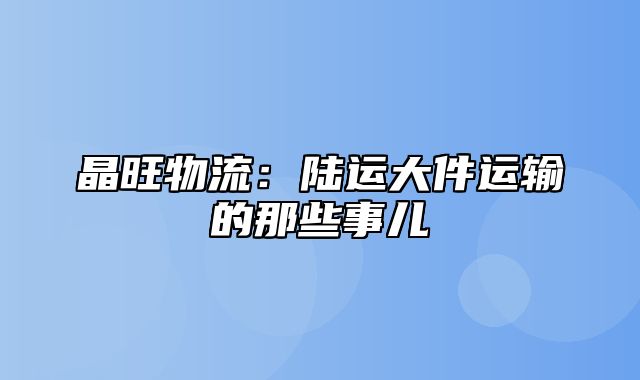 晶旺物流：陆运大件运输的那些事儿