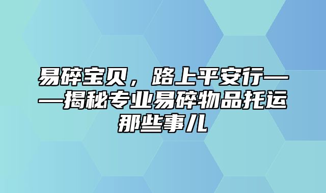 易碎宝贝，路上平安行——揭秘专业易碎物品托运那些事儿