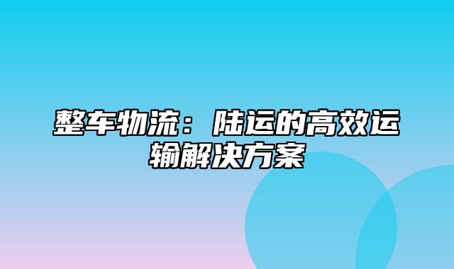 整车物流：陆运的高效运输解决方案