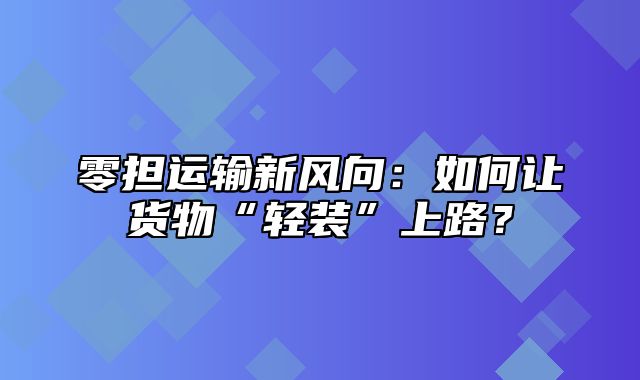 零担运输新风向：如何让货物“轻装”上路？