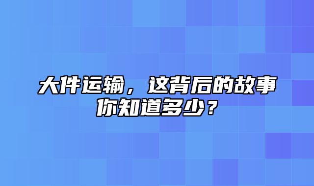 大件运输，这背后的故事你知道多少？