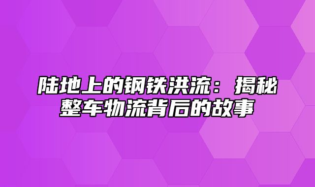 陆地上的钢铁洪流：揭秘整车物流背后的故事