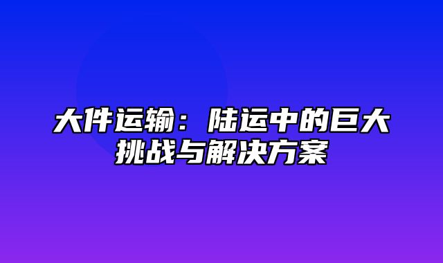 大件运输：陆运中的巨大挑战与解决方案