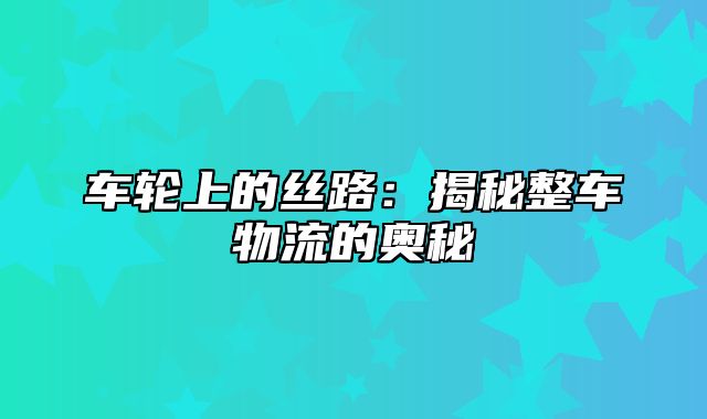 车轮上的丝路：揭秘整车物流的奥秘