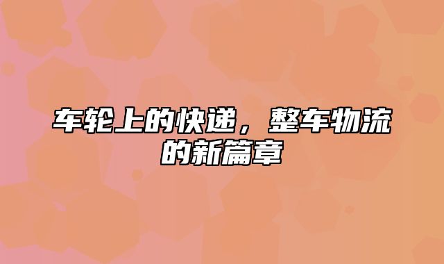 车轮上的快递，整车物流的新篇章