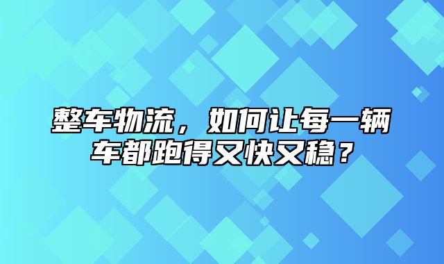 整车物流，如何让每一辆车都跑得又快又稳？