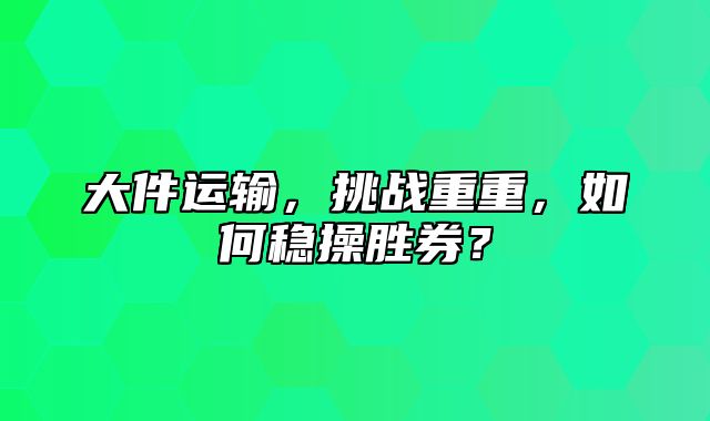 大件运输，挑战重重，如何稳操胜券？