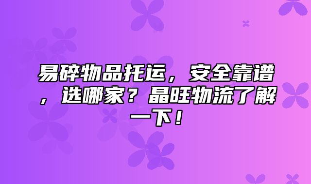 易碎物品托运，安全靠谱，选哪家？晶旺物流了解一下！