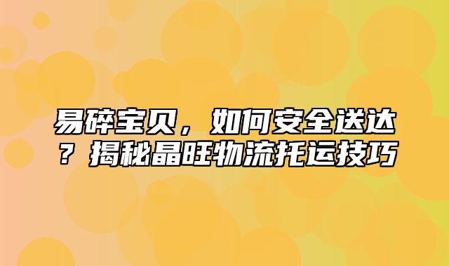 易碎宝贝，如何安全送达？揭秘晶旺物流托运技巧