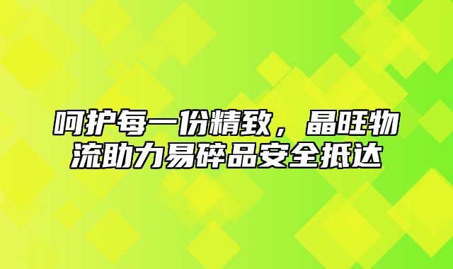 呵护每一份精致，晶旺物流助力易碎品安全抵达