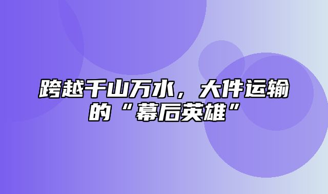 跨越千山万水，大件运输的“幕后英雄”