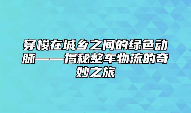 穿梭在城乡之间的绿色动脉——揭秘整车物流的奇妙之旅