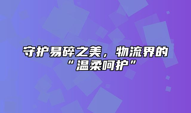 守护易碎之美，物流界的“温柔呵护”