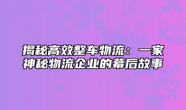 揭秘高效整车物流：一家神秘物流企业的幕后故事