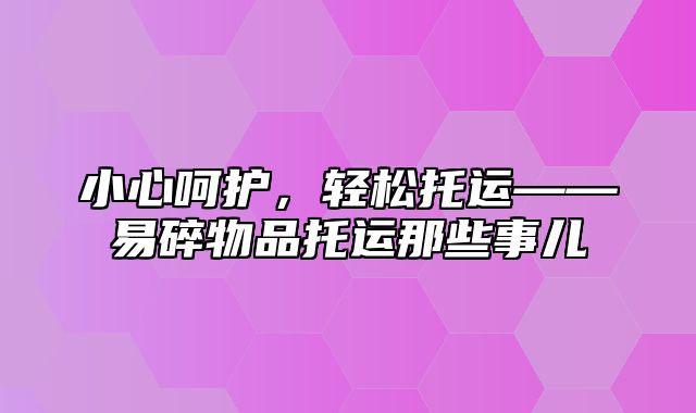 小心呵护，轻松托运——易碎物品托运那些事儿