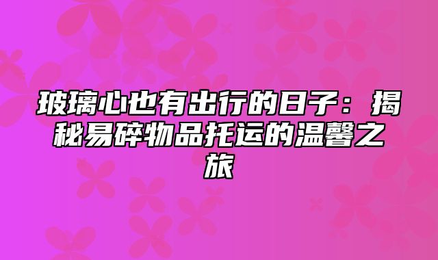 玻璃心也有出行的日子：揭秘易碎物品托运的温馨之旅