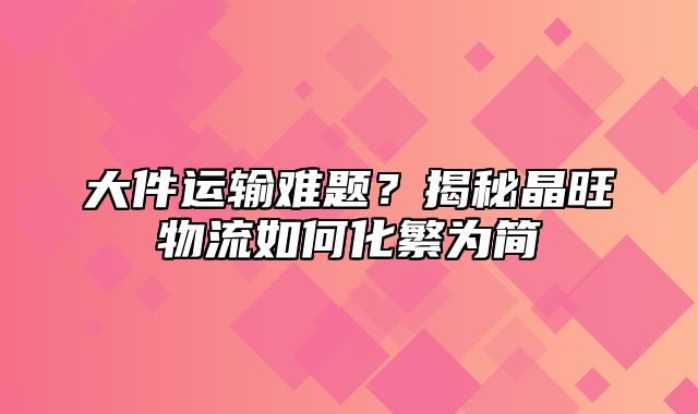 大件运输难题？揭秘晶旺物流如何化繁为简