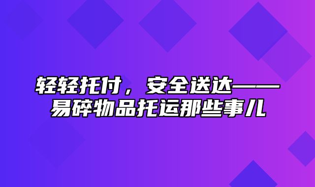 轻轻托付，安全送达——易碎物品托运那些事儿