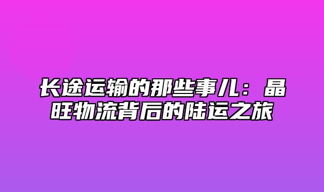 长途运输的那些事儿：晶旺物流背后的陆运之旅