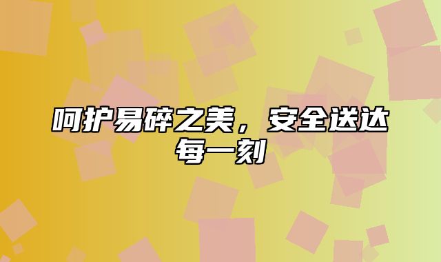 呵护易碎之美，安全送达每一刻