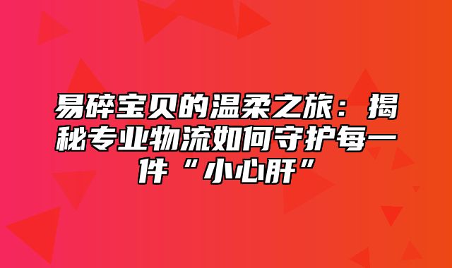 易碎宝贝的温柔之旅：揭秘专业物流如何守护每一件“小心肝”