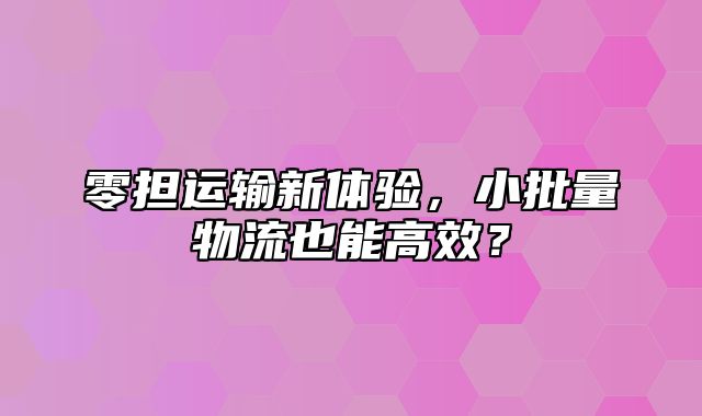 零担运输新体验，小批量物流也能高效？