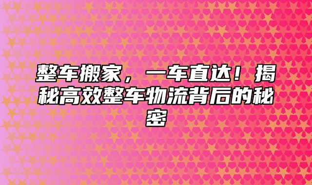 整车搬家，一车直达！揭秘高效整车物流背后的秘密