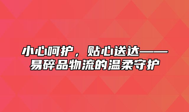 小心呵护，贴心送达——易碎品物流的温柔守护