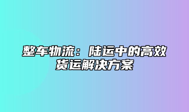 整车物流：陆运中的高效货运解决方案