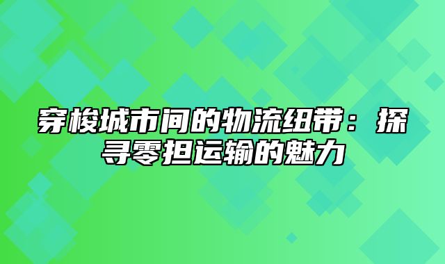 穿梭城市间的物流纽带：探寻零担运输的魅力