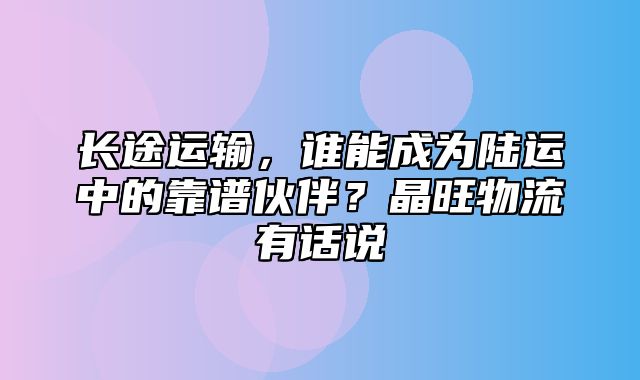 长途运输，谁能成为陆运中的靠谱伙伴？晶旺物流有话说