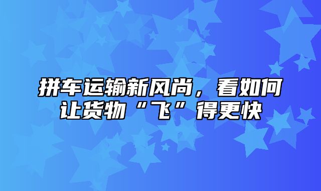 拼车运输新风尚，看如何让货物“飞”得更快