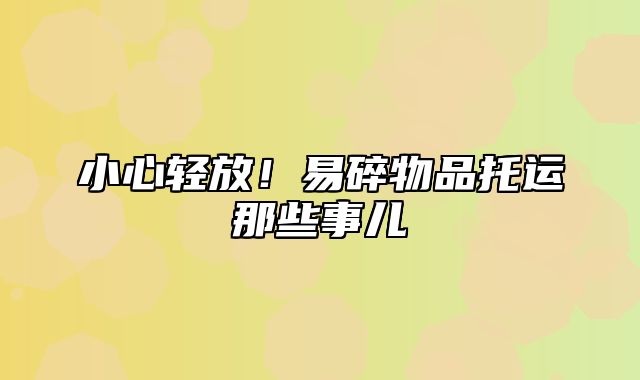 小心轻放！易碎物品托运那些事儿