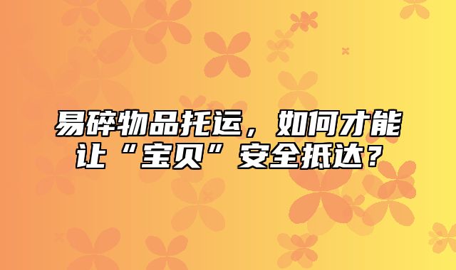 易碎物品托运，如何才能让“宝贝”安全抵达？