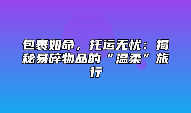 包裹如命，托运无忧：揭秘易碎物品的“温柔”旅行