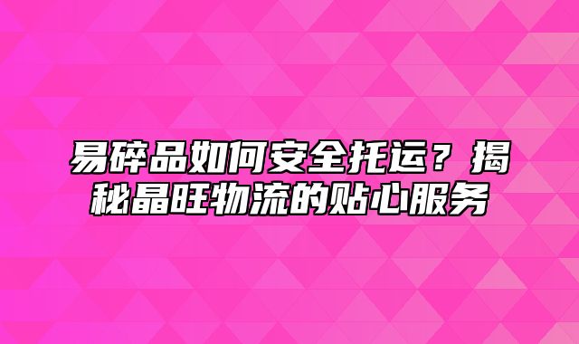 易碎品如何安全托运？揭秘晶旺物流的贴心服务