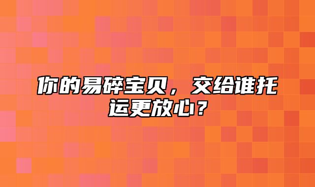 你的易碎宝贝，交给谁托运更放心？