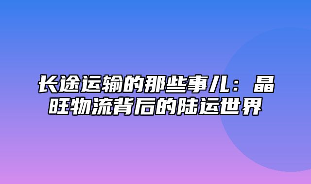 长途运输的那些事儿：晶旺物流背后的陆运世界