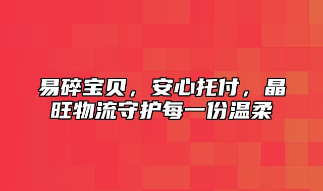 易碎宝贝，安心托付，晶旺物流守护每一份温柔