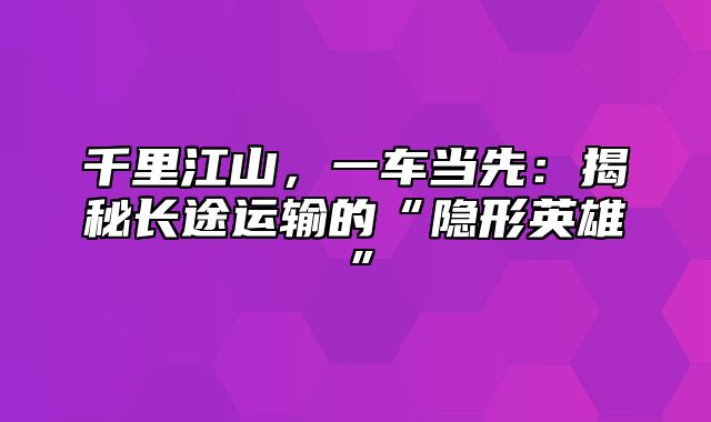 千里江山，一车当先：揭秘长途运输的“隐形英雄”