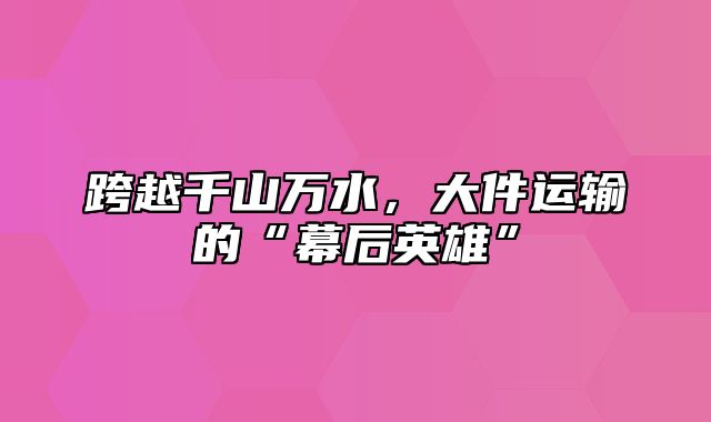 跨越千山万水，大件运输的“幕后英雄”