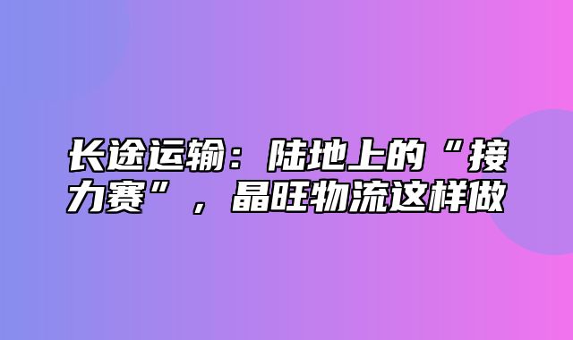 长途运输：陆地上的“接力赛”，晶旺物流这样做