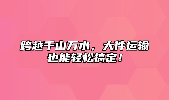 跨越千山万水，大件运输也能轻松搞定！