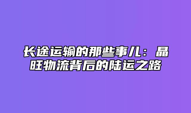 长途运输的那些事儿：晶旺物流背后的陆运之路